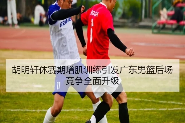 胡明轩休赛期增肌训练引发广东男篮后场竞争全面升级